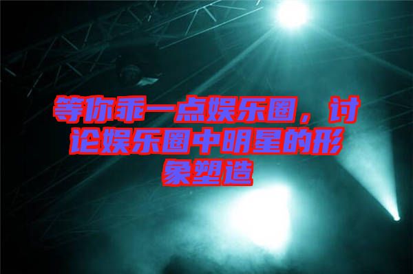 等你乖一點(diǎn)娛樂圈，討論娛樂圈中明星的形象塑造