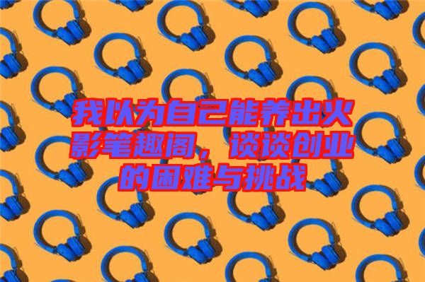 我以為自己能養(yǎng)出火影筆趣閣，談?wù)剟?chuàng)業(yè)的困難與挑戰(zhàn)
