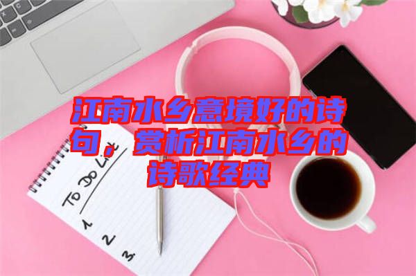 江南水鄉(xiāng)意境好的詩句，賞析江南水鄉(xiāng)的詩歌經(jīng)典