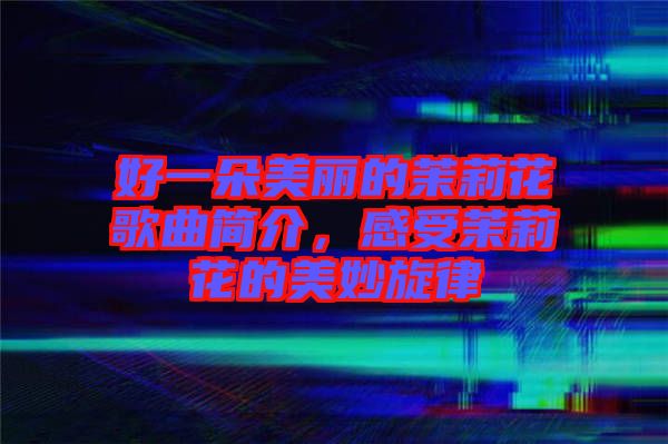 好一朵美麗的茉莉花歌曲簡介，感受茉莉花的美妙旋律