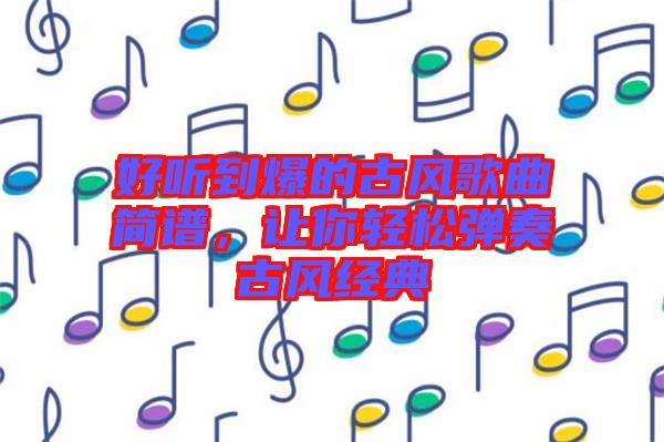 好聽到爆的古風(fēng)歌曲簡譜，讓你輕松彈奏古風(fēng)經(jīng)典