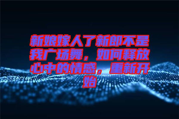 新娘嫁人了新郎不是我廣場(chǎng)舞，如何釋放心中的情感，重新開(kāi)始