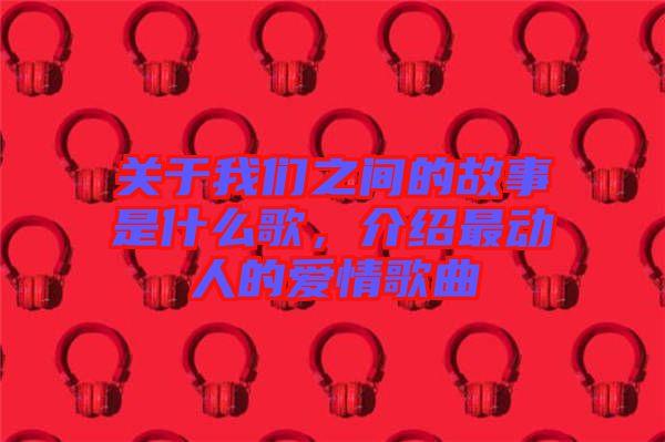 關(guān)于我們之間的故事是什么歌，介紹最動人的愛情歌曲