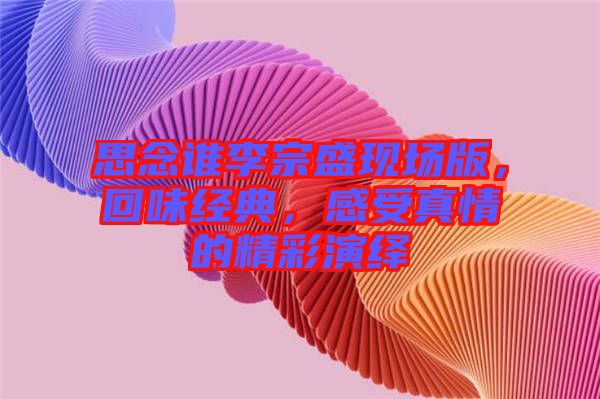 思念誰(shuí)李宗盛現(xiàn)場(chǎng)版，回味經(jīng)典，感受真情的精彩演繹