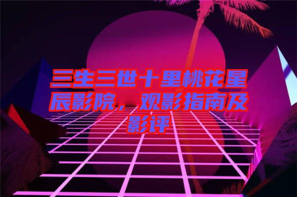 三生三世十里桃花星辰影院，觀影指南及影評