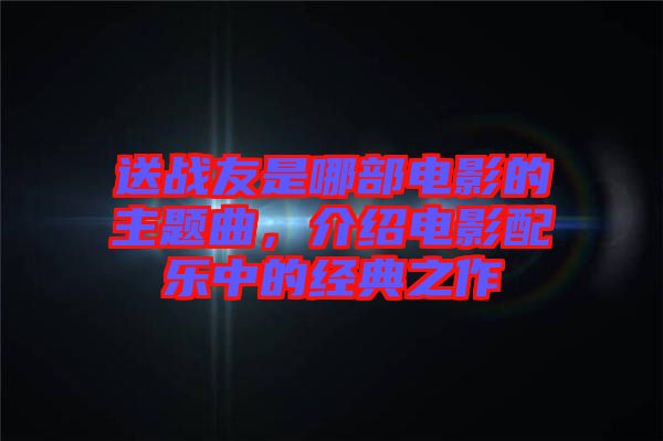 送戰(zhàn)友是哪部電影的主題曲，介紹電影配樂中的經(jīng)典之作