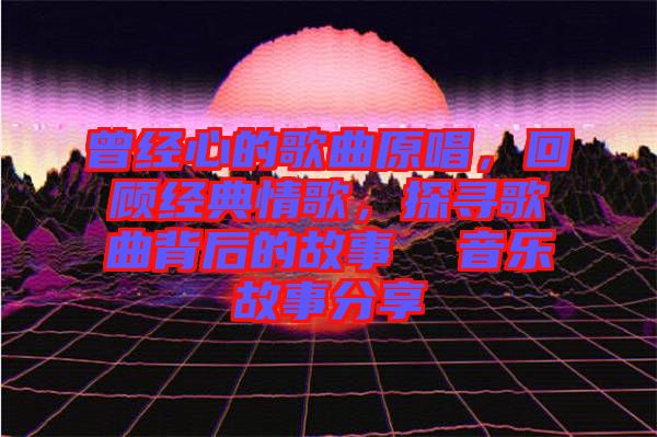 曾經(jīng)心的歌曲原唱，回顧經(jīng)典情歌，探尋歌曲背后的故事  音樂故事分享