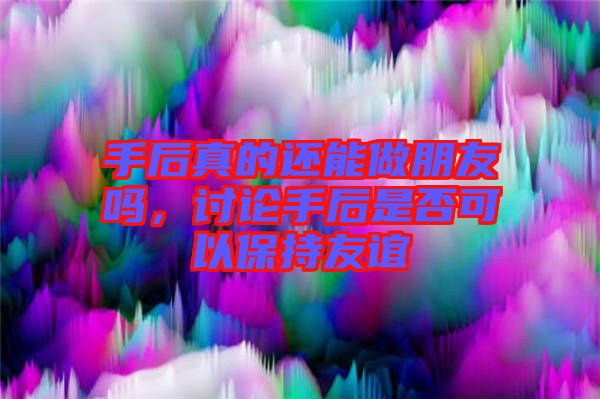 手后真的還能做朋友嗎，討論手后是否可以保持友誼