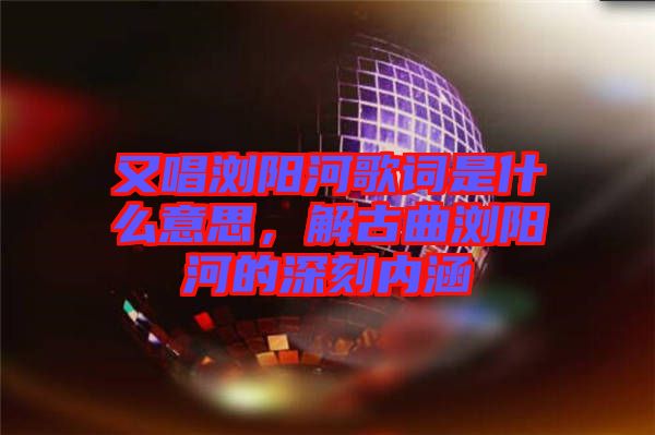 又唱瀏陽河歌詞是什么意思，解古曲瀏陽河的深刻內(nèi)涵