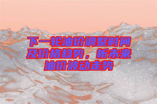 下一輪油價調(diào)整時間及價格趨勢，析未來油價波動走勢