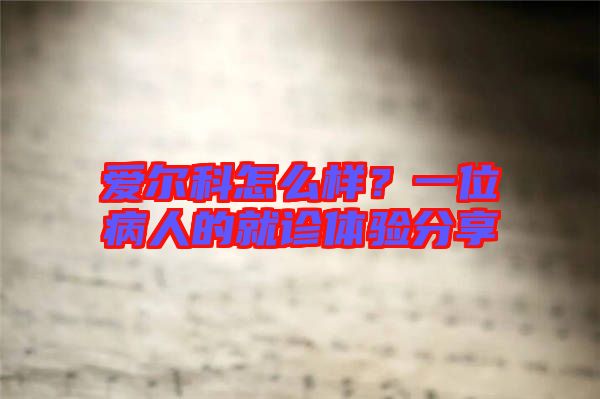 愛爾科怎么樣？一位病人的就診體驗分享
