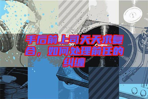 手后前上司天天求復合，如何處理前任的糾纏