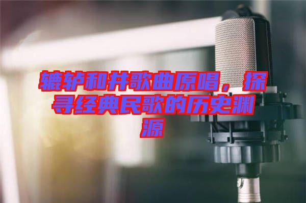 轆轤和井歌曲原唱，探尋經(jīng)典民歌的歷史淵源
