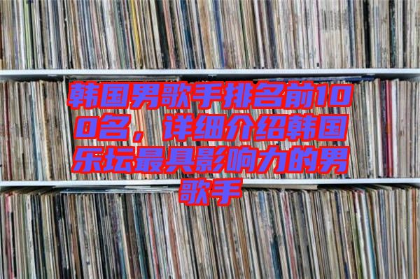 韓國男歌手排名前100名，詳細(xì)介紹韓國樂壇最具影響力的男歌手