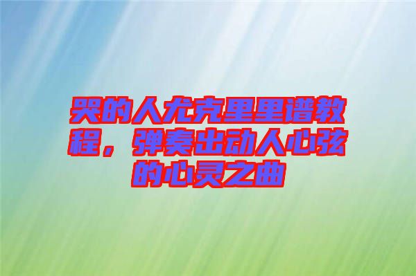 哭的人尤克里里譜教程，彈奏出動人心弦的心靈之曲