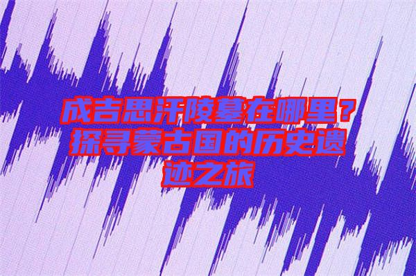 成吉思汗陵墓在哪里？探尋蒙古國的歷史遺跡之旅