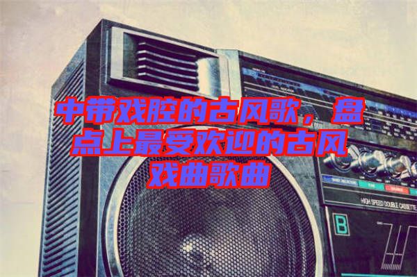 中帶戲腔的古風(fēng)歌，盤點(diǎn)上最受歡迎的古風(fēng)戲曲歌曲