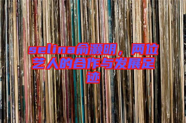 selina俞灝明，兩位藝人的合作與發(fā)展足跡