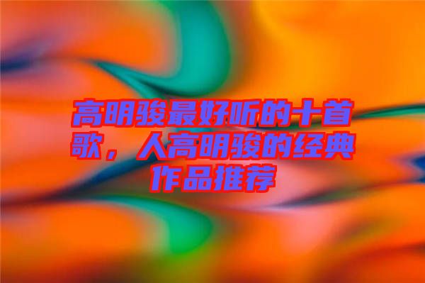 高明駿最好聽的十首歌，人高明駿的經(jīng)典作品推薦
