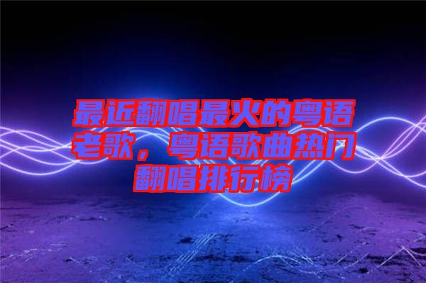 最近翻唱最火的粵語(yǔ)老歌，粵語(yǔ)歌曲熱門翻唱排行榜