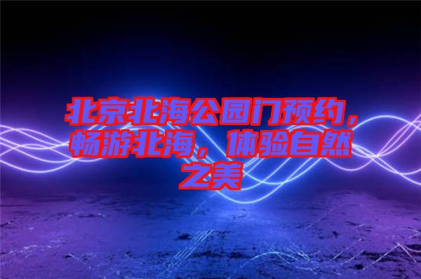 北京北海公園門預約，暢游北海，體驗自然之美