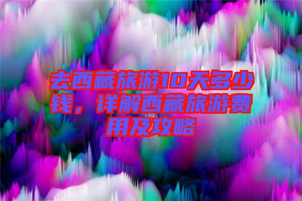 去西藏旅游10天多少錢，詳解西藏旅游費(fèi)用及攻略