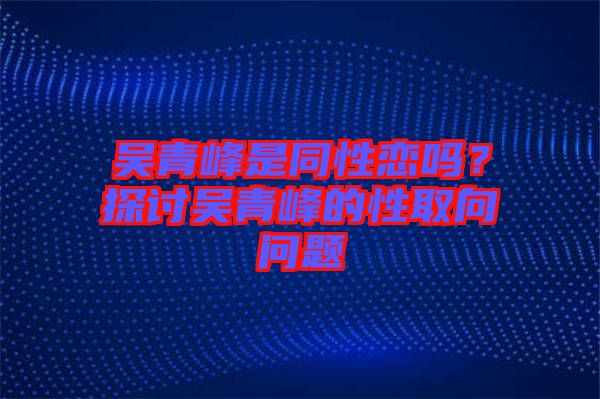 吳青峰是同性戀嗎？探討吳青峰的性取向問題