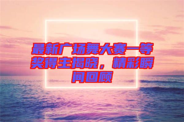 最新廣場舞大賽一等獎(jiǎng)得主揭曉，精彩瞬間回顧