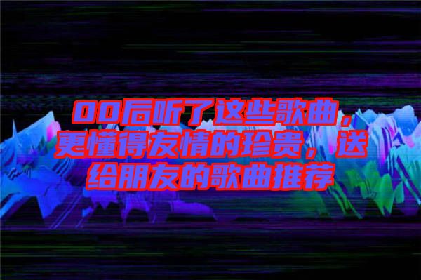 00后聽了這些歌曲，更懂得友情的珍貴，送給朋友的歌曲推薦