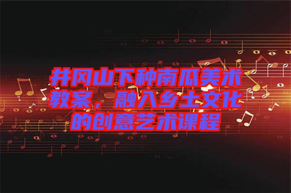 井岡山下種南瓜美術(shù)教案，融入鄉(xiāng)土文化的創(chuàng)意藝術(shù)課程