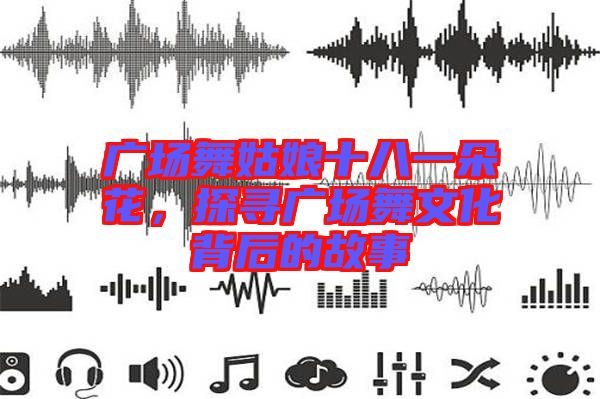 廣場舞姑娘十八一朵花，探尋廣場舞文化背后的故事