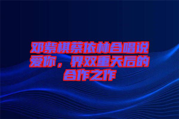 鄧紫棋蔡依林合唱說(shuō)愛你，界雙重天后的合作之作