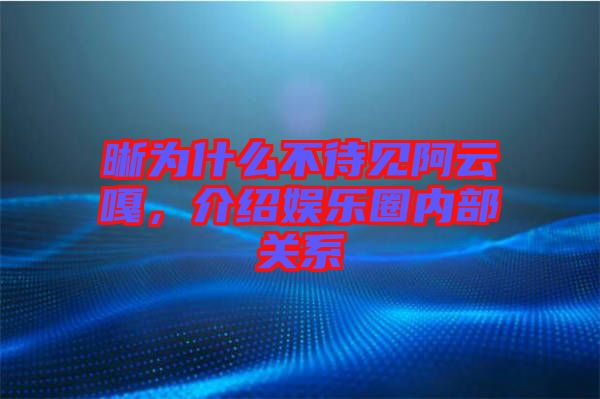 晰為什么不待見阿云嘎，介紹娛樂圈內(nèi)部關(guān)系