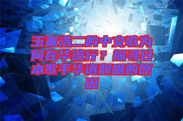 玉置浩二的中文歌為何在華流行？探尋日本歌手華語翻唱的原因