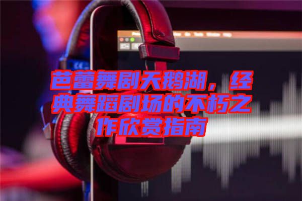 芭蕾舞劇天鵝湖，經(jīng)典舞蹈劇場的不朽之作欣賞指南