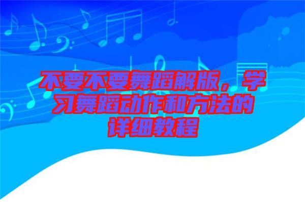 不要不要舞蹈解版，學(xué)習(xí)舞蹈動(dòng)作和方法的詳細(xì)教程