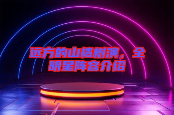 遠(yuǎn)方的山楂樹演，全明星陣容介紹