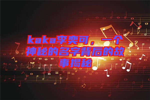 kaka李奕可，一個神秘的名字背后的故事揭秘
