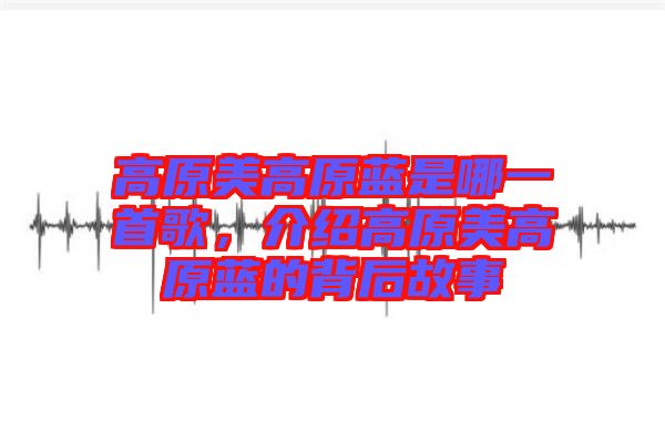 高原美高原藍(lán)是哪一首歌，介紹高原美高原藍(lán)的背后故事
