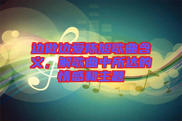 邊做邊愛陳旭歌曲含義，解歌曲中所達(dá)的情感和主題