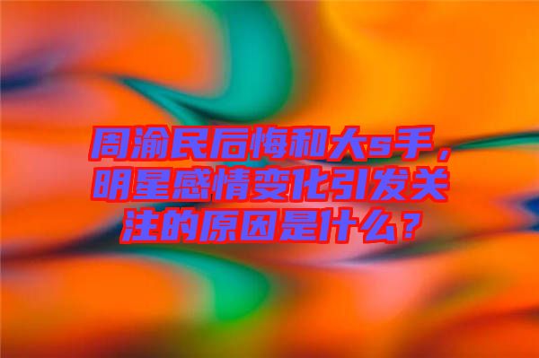 周渝民后悔和大s手，明星感情變化引發(fā)關(guān)注的原因是什么？