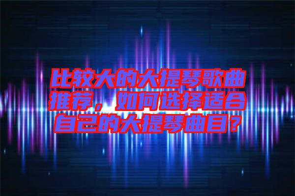 比較大的大提琴歌曲推薦，如何選擇適合自己的大提琴曲目？