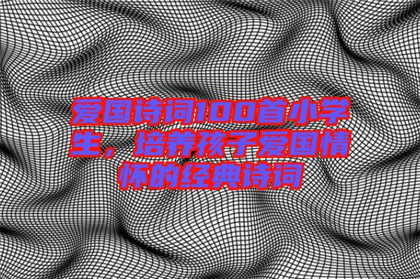 愛國(guó)詩(shī)詞100首小學(xué)生，培養(yǎng)孩子愛國(guó)情懷的經(jīng)典詩(shī)詞