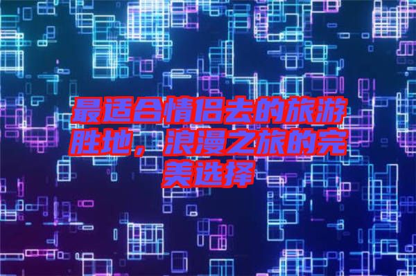 最適合情侶去的旅游勝地，浪漫之旅的完美選擇