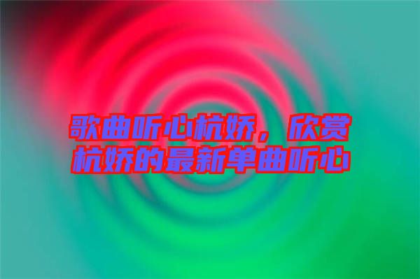 歌曲聽(tīng)心杭嬌，欣賞杭嬌的最新單曲聽(tīng)心