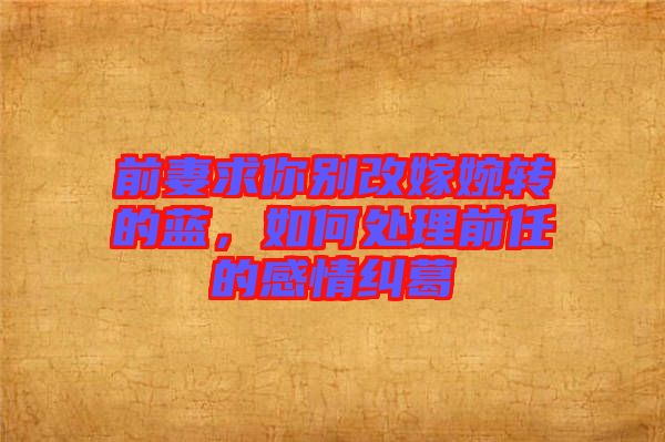 前妻求你別改嫁婉轉(zhuǎn)的藍(lán)，如何處理前任的感情糾葛