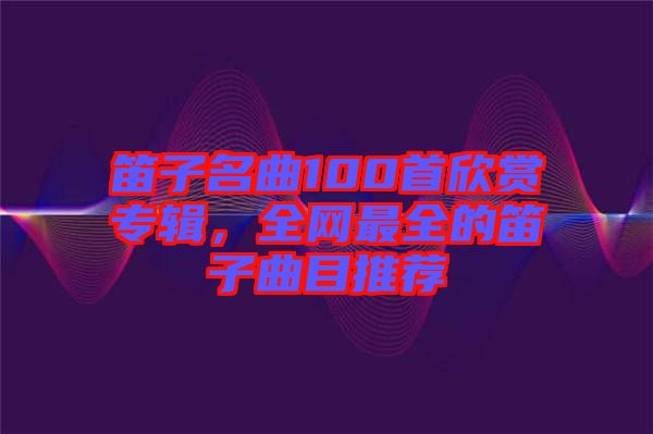 笛子名曲100首欣賞專輯，全網(wǎng)最全的笛子曲目推薦
