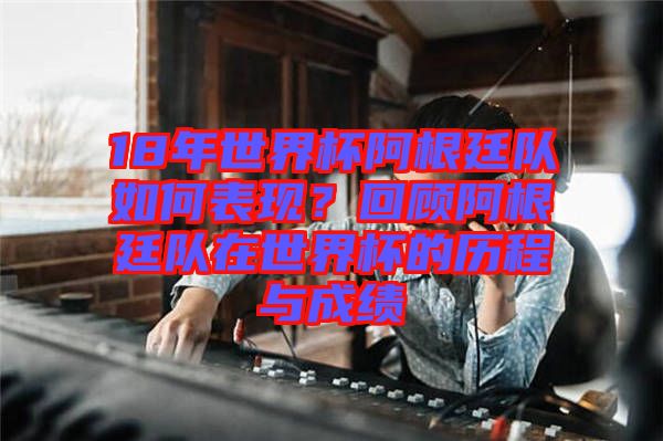 18年世界杯阿根廷隊(duì)如何表現(xiàn)？回顧阿根廷隊(duì)在世界杯的歷程與成績(jī)