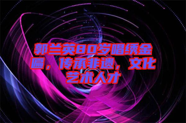 郭蘭英80歲唱繡金匾，傳承非遺，文化藝術人才