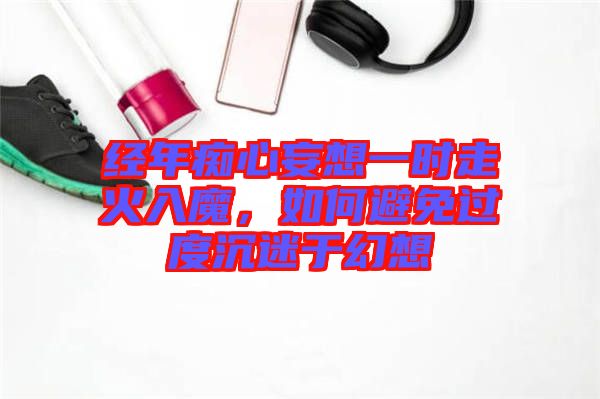 經(jīng)年癡心妄想一時走火入魔，如何避免過度沉迷于幻想